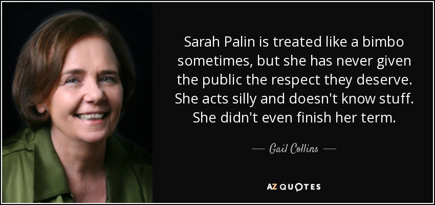 Sarah Palin is treated like a bimbo sometimes, but she has never given the public the respect they deserve. She acts silly and doesn't know stuff. She didn't even finish her term. - Gail Collins