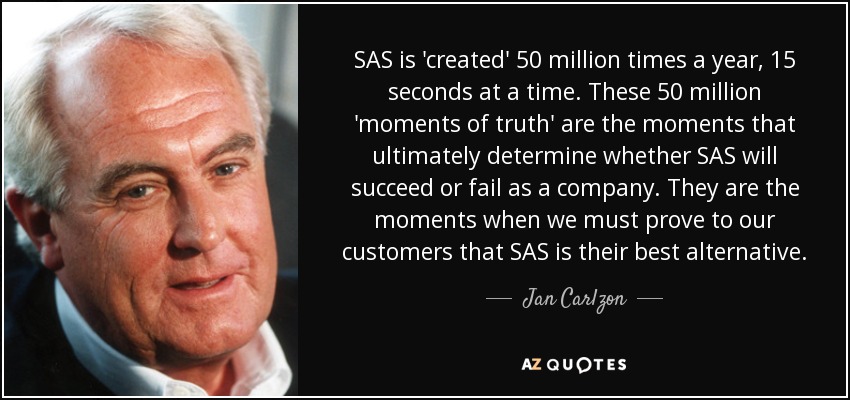 SAS is 'created' 50 million times a year, 15 seconds at a time. These 50 million 'moments of truth' are the moments that ultimately determine whether SAS will succeed or fail as a company. They are the moments when we must prove to our customers that SAS is their best alternative. - Jan Carlzon