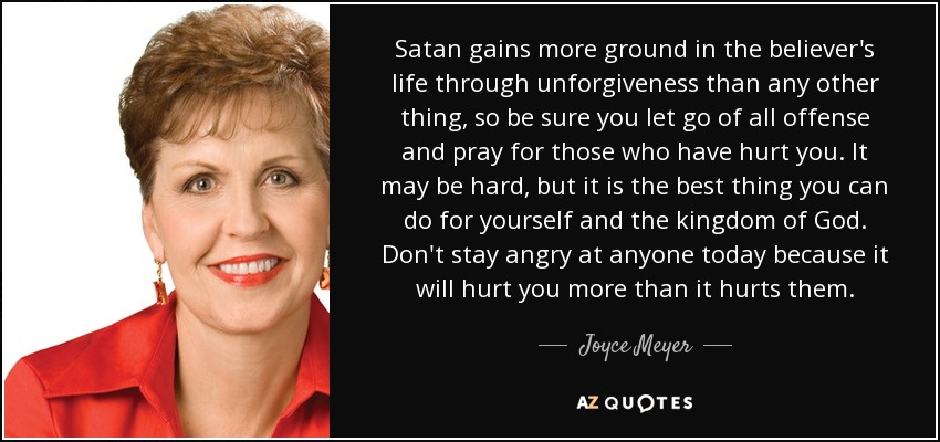 Satan gains more ground in the believer's life through unforgiveness than any other thing, so be sure you let go of all offense and pray for those who have hurt you. It may be hard, but it is the best thing you can do for yourself and the kingdom of God. Don't stay angry at anyone today because it will hurt you more than it hurts them. - Joyce Meyer