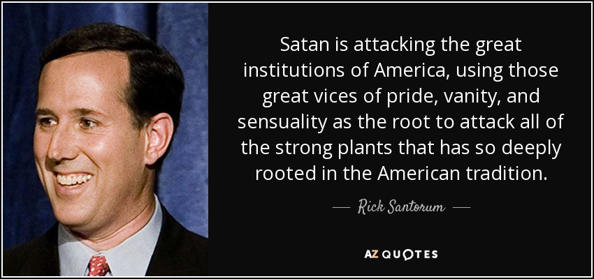 Satan is attacking the great institutions of America, using those great vices of pride, vanity, and sensuality as the root to attack all of the strong plants that has so deeply rooted in the American tradition. - Rick Santorum