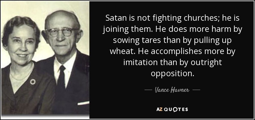 Satan is not fighting churches; he is joining them. He does more harm by sowing tares than by pulling up wheat. He accomplishes more by imitation than by outright opposition. - Vance Havner