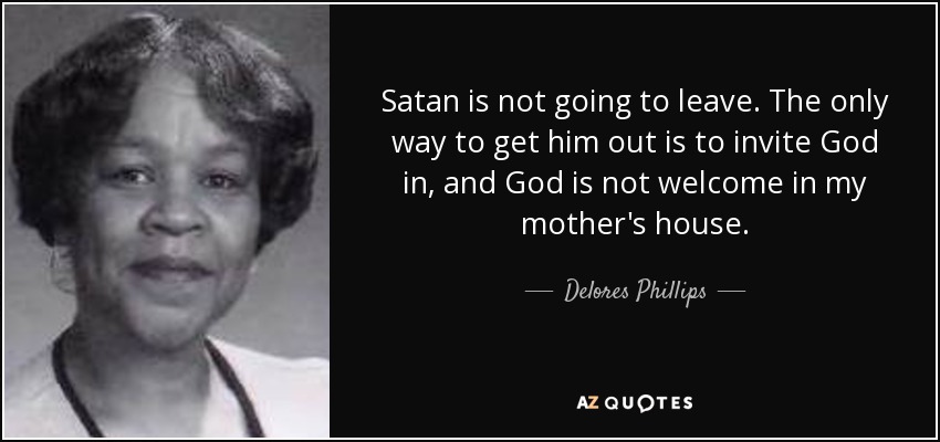 Satan is not going to leave. The only way to get him out is to invite God in, and God is not welcome in my mother's house. - Delores Phillips