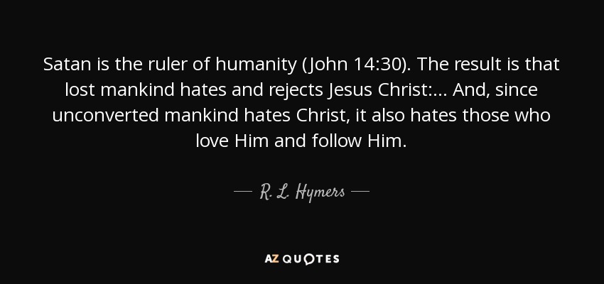 Satan is the ruler of humanity (John 14:30). The result is that lost mankind hates and rejects Jesus Christ:... And, since unconverted mankind hates Christ, it also hates those who love Him and follow Him. - R. L. Hymers, Jr.