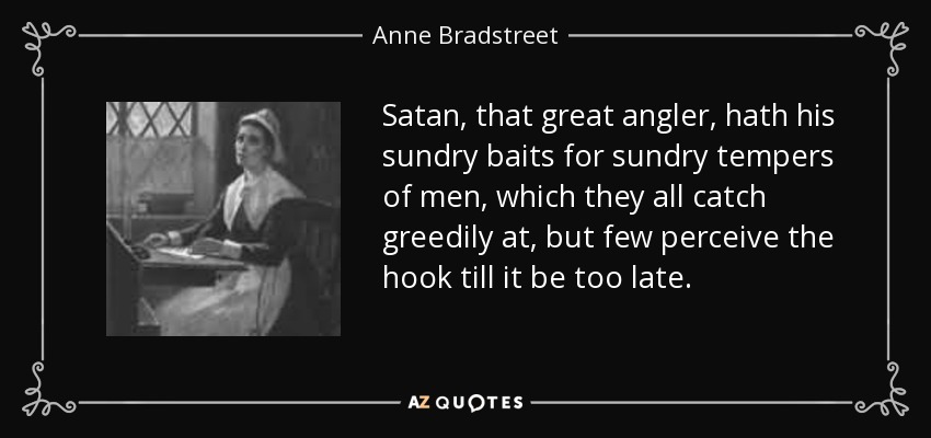 Satan, that great angler, hath his sundry baits for sundry tempers of men, which they all catch greedily at, but few perceive the hook till it be too late. - Anne Bradstreet