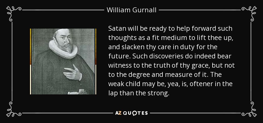 Satan will be ready to help forward such thoughts as a fit medium to lift thee up , and slacken thy care in duty for the future. Such discoveries do indeed bear witness to the truth of thy grace, but not to the degree and measure of it. The weak child may be, yea, is, oftener in the lap than the strong. - William Gurnall
