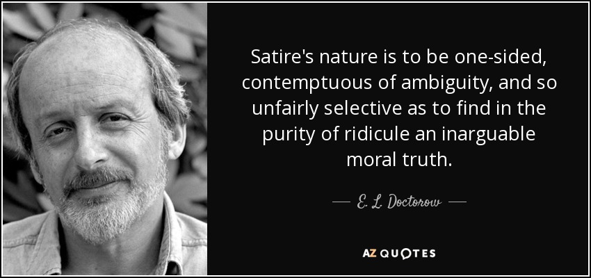 Satire's nature is to be one-sided, contemptuous of ambiguity, and so unfairly selective as to find in the purity of ridicule an inarguable moral truth. - E. L. Doctorow