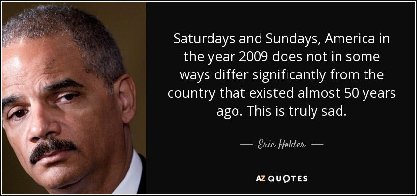 Saturdays and Sundays, America in the year 2009 does not in some ways differ significantly from the country that existed almost 50 years ago. This is truly sad. - Eric Holder