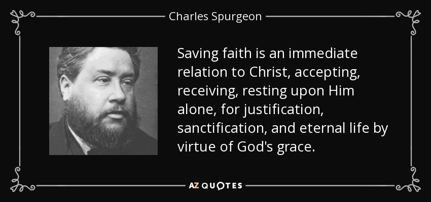 Saving faith is an immediate relation to Christ, accepting, receiving, resting upon Him alone, for justification, sanctification, and eternal life by virtue of God's grace. - Charles Spurgeon