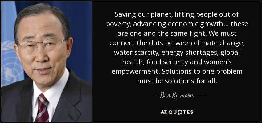 Saving our planet, lifting people out of poverty, advancing economic growth... these are one and the same fight. We must connect the dots between climate change, water scarcity, energy shortages, global health, food security and women's empowerment. Solutions to one problem must be solutions for all. - Ban Ki-moon