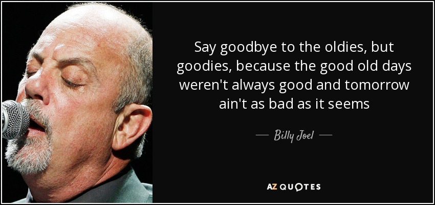 Say goodbye to the oldies, but goodies, because the good old days weren't always good and tomorrow ain't as bad as it seems - Billy Joel