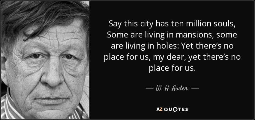 Say this city has ten million souls, Some are living in mansions, some are living in holes: Yet there’s no place for us, my dear, yet there’s no place for us. - W. H. Auden