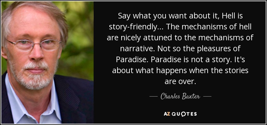 Say what you want about it, Hell is story-friendly... The mechanisms of hell are nicely attuned to the mechanisms of narrative. Not so the pleasures of Paradise. Paradise is not a story. It's about what happens when the stories are over. - Charles Baxter