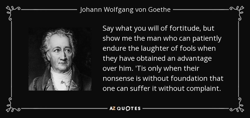 Say what you will of fortitude, but show me the man who can patiently endure the laughter of fools when they have obtained an advantage over him. 'Tis only when their nonsense is without foundation that one can suffer it without complaint. - Johann Wolfgang von Goethe