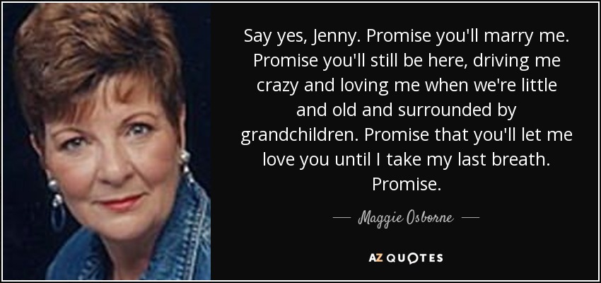 Say yes, Jenny. Promise you'll marry me. Promise you'll still be here, driving me crazy and loving me when we're little and old and surrounded by grandchildren. Promise that you'll let me love you until I take my last breath. Promise. - Maggie Osborne