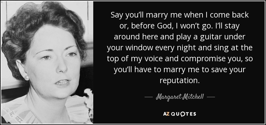 Say you’ll marry me when I come back or, before God, I won’t go. I’ll stay around here and play a guitar under your window every night and sing at the top of my voice and compromise you, so you’ll have to marry me to save your reputation. - Margaret Mitchell