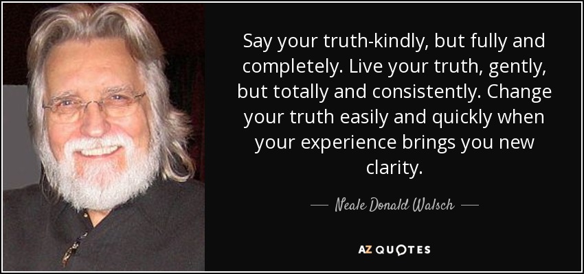 Say your truth-kindly, but fully and completely. Live your truth, gently, but totally and consistently. Change your truth easily and quickly when your experience brings you new clarity. - Neale Donald Walsch