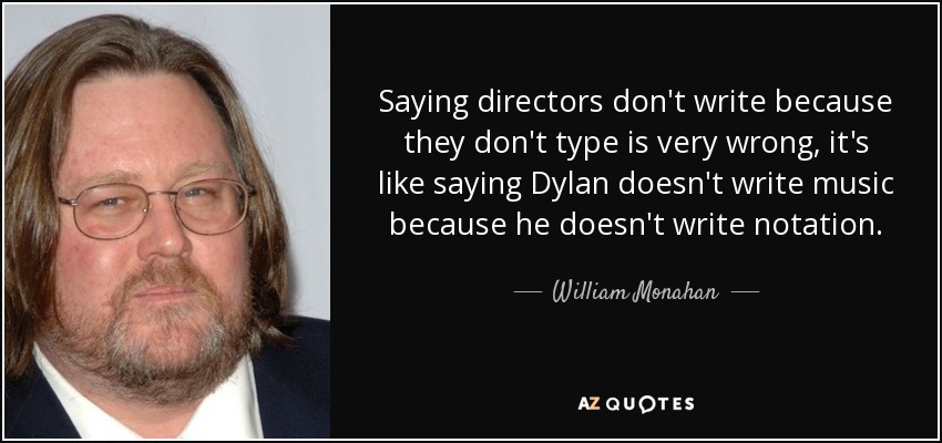 Saying directors don't write because they don't type is very wrong, it's like saying Dylan doesn't write music because he doesn't write notation. - William Monahan