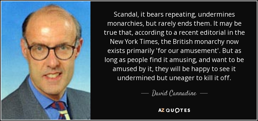 Scandal, it bears repeating, undermines monarchies, but rarely ends them. It may be true that, according to a recent editorial in the New York Times, the British monarchy now exists primarily 'for our amusement'. But as long as people find it amusing, and want to be amused by it, they will be happy to see it undermined but uneager to kill it off. - David Cannadine