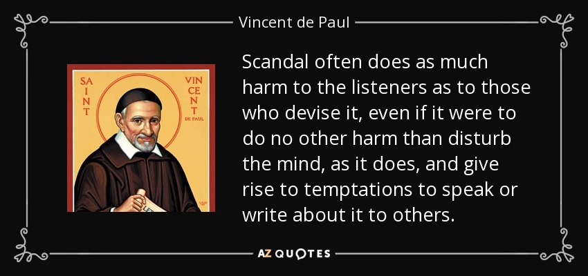 Scandal often does as much harm to the listeners as to those who devise it, even if it were to do no other harm than disturb the mind, as it does, and give rise to temptations to speak or write about it to others. - Vincent de Paul