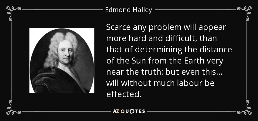 Scarce any problem will appear more hard and difficult, than that of determining the distance of the Sun from the Earth very near the truth: but even this... will without much labour be effected. - Edmond Halley