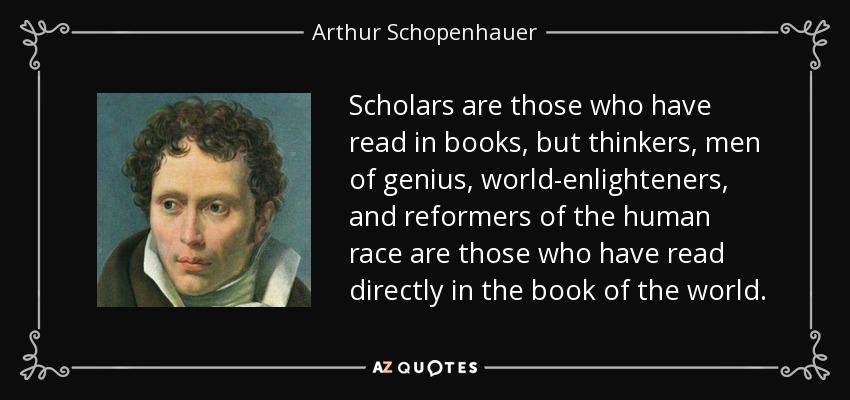 Scholars are those who have read in books, but thinkers, men of genius, world-enlighteners, and reformers of the human race are those who have read directly in the book of the world. - Arthur Schopenhauer