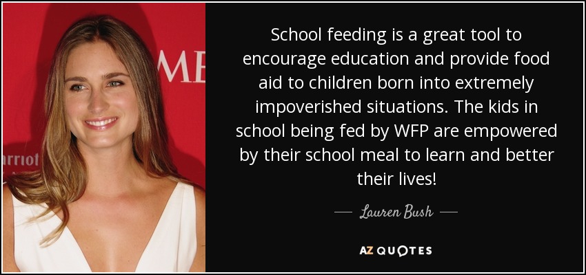 School feeding is a great tool to encourage education and provide food aid to children born into extremely impoverished situations. The kids in school being fed by WFP are empowered by their school meal to learn and better their lives! - Lauren Bush