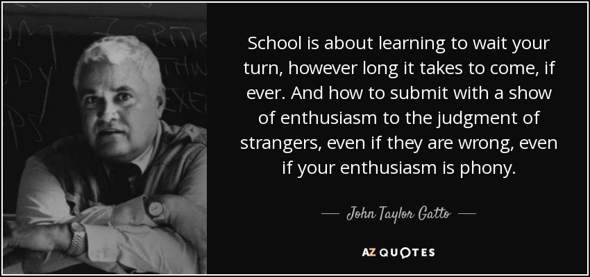 School is about learning to wait your turn, however long it takes to come, if ever. And how to submit with a show of enthusiasm to the judgment of strangers, even if they are wrong, even if your enthusiasm is phony. - John Taylor Gatto