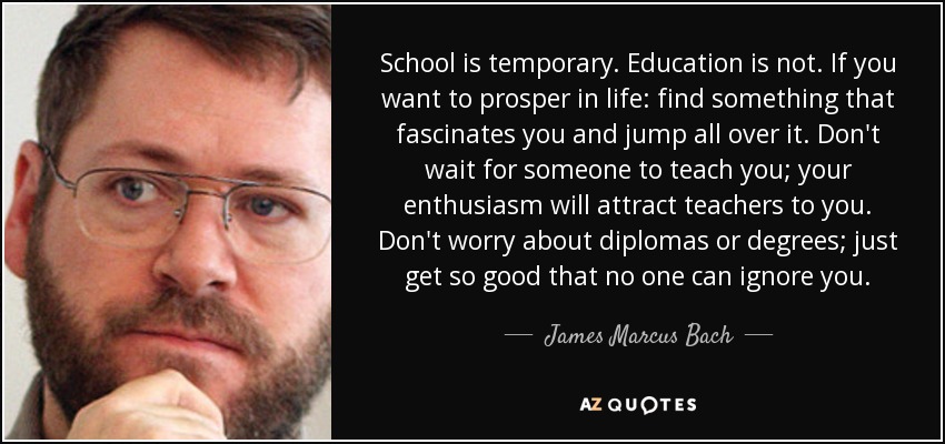 School is temporary. Education is not. If you want to prosper in life: find something that fascinates you and jump all over it. Don't wait for someone to teach you; your enthusiasm will attract teachers to you. Don't worry about diplomas or degrees; just get so good that no one can ignore you. - James Marcus Bach