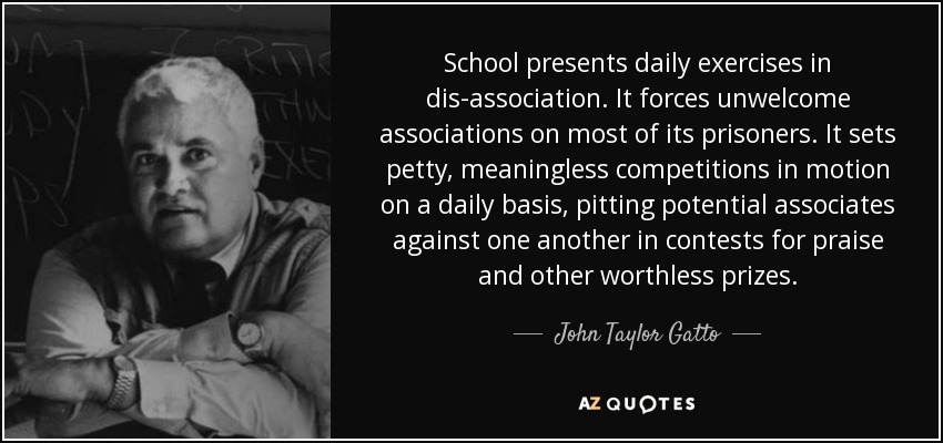 School presents daily exercises in dis-association. It forces unwelcome associations on most of its prisoners. It sets petty, meaningless competitions in motion on a daily basis, pitting potential associates against one another in contests for praise and other worthless prizes. - John Taylor Gatto