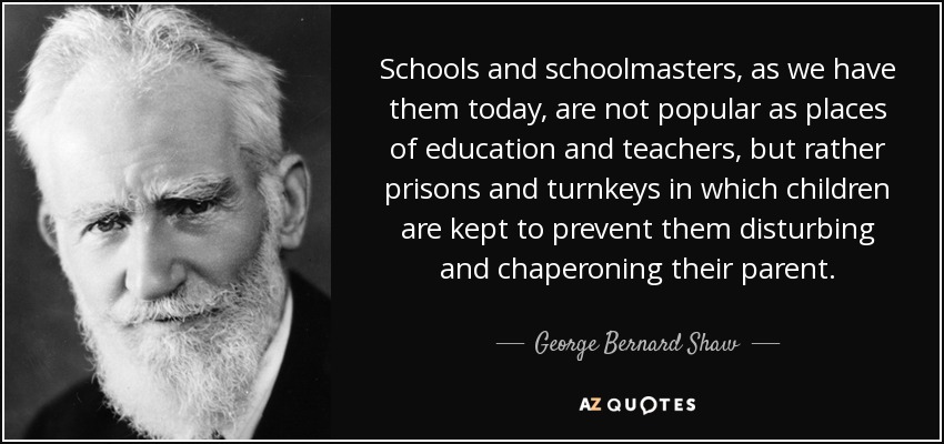 Schools and schoolmasters, as we have them today, are not popular as places of education and teachers, but rather prisons and turnkeys in which children are kept to prevent them disturbing and chaperoning their parent. - George Bernard Shaw