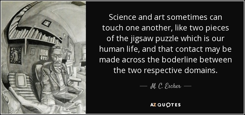 Science and art sometimes can touch one another, like two pieces of the jigsaw puzzle which is our human life, and that contact may be made across the boderline between the two respective domains. - M. C. Escher