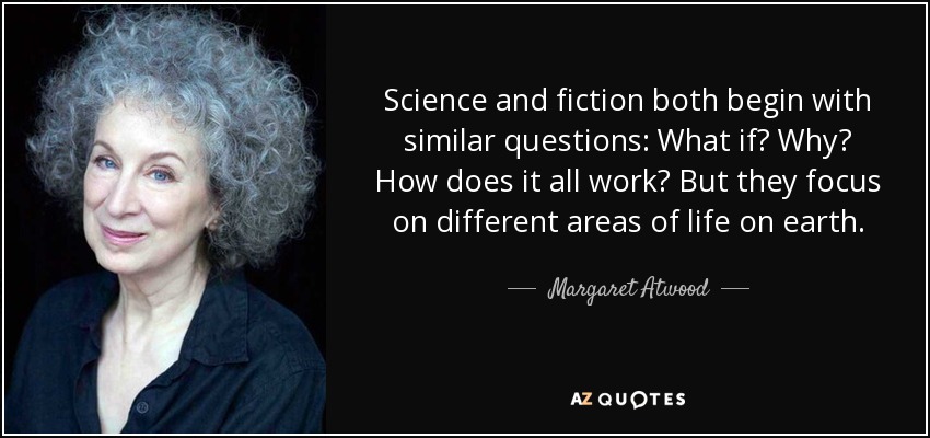 Science and fiction both begin with similar questions: What if? Why? How does it all work? But they focus on different areas of life on earth. - Margaret Atwood