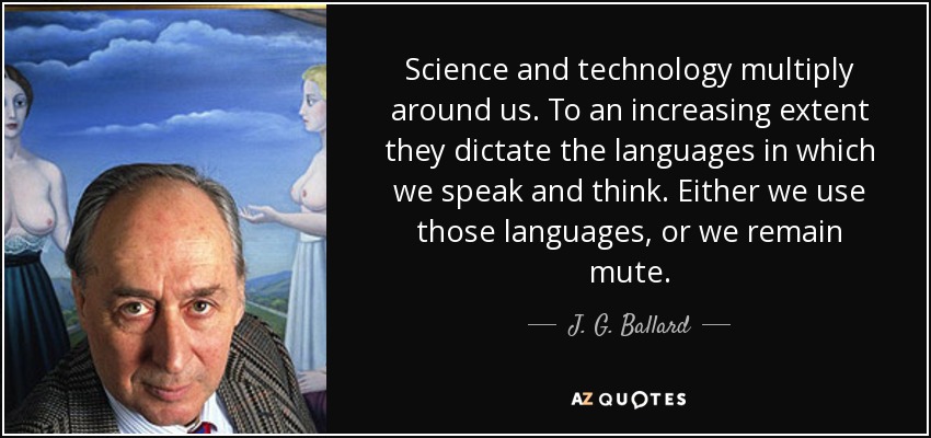 Science and technology multiply around us. To an increasing extent they dictate the languages in which we speak and think. Either we use those languages, or we remain mute. - J. G. Ballard