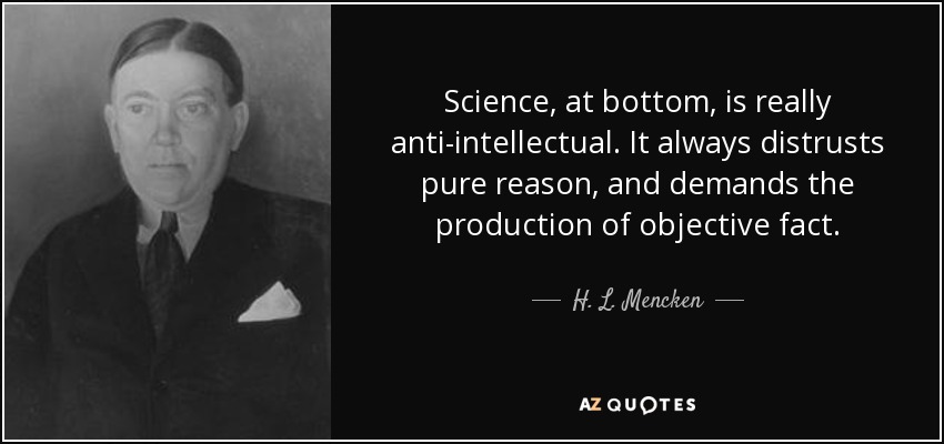 Science, at bottom, is really anti-intellectual. It always distrusts pure reason, and demands the production of objective fact. - H. L. Mencken