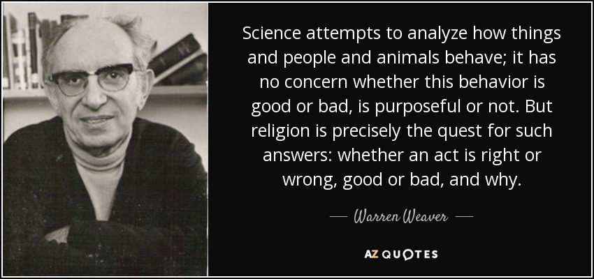 Science attempts to analyze how things and people and animals behave; it has no concern whether this behavior is good or bad, is purposeful or not. But religion is precisely the quest for such answers: whether an act is right or wrong, good or bad, and why. - Warren Weaver