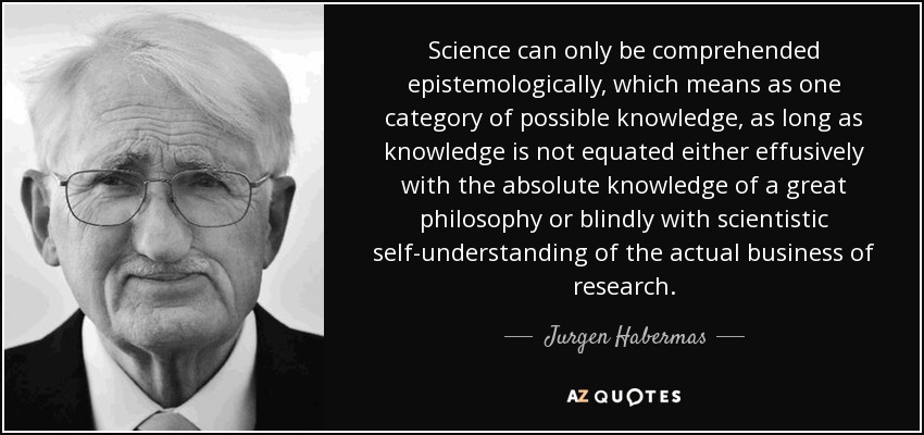 Science can only be comprehended epistemologically, which means as one category of possible knowledge, as long as knowledge is not equated either effusively with the absolute knowledge of a great philosophy or blindly with scientistic self-understanding of the actual business of research. - Jurgen Habermas