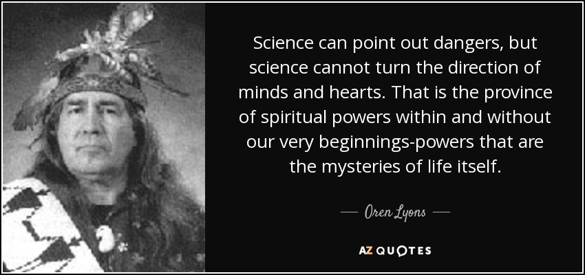 Science can point out dangers, but science cannot turn the direction of minds and hearts. That is the province of spiritual powers within and without our very beginnings-powers that are the mysteries of life itself. - Oren Lyons