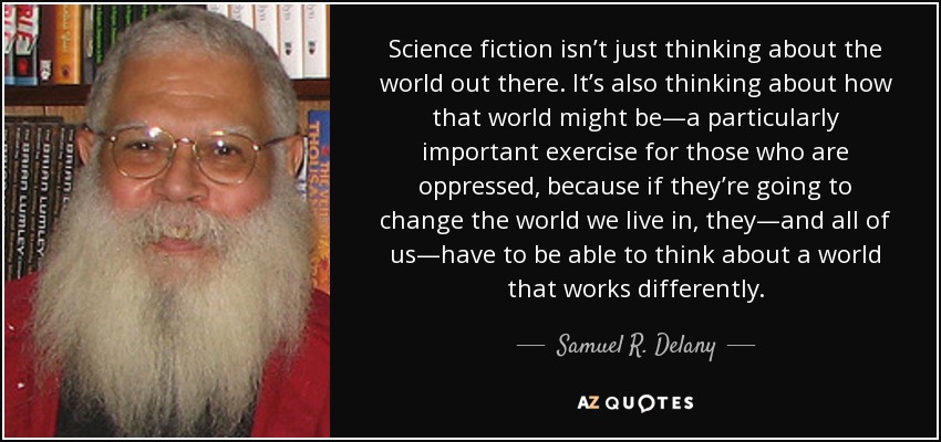 Science fiction isn’t just thinking about the world out there. It’s also thinking about how that world might be—a particularly important exercise for those who are oppressed, because if they’re going to change the world we live in, they—and all of us—have to be able to think about a world that works differently. - Samuel R. Delany