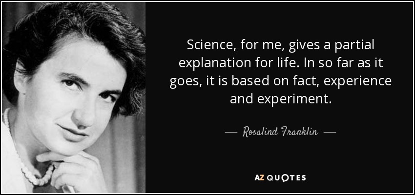 Science, for me, gives a partial explanation for life. In so far as it goes, it is based on fact, experience and experiment. - Rosalind Franklin