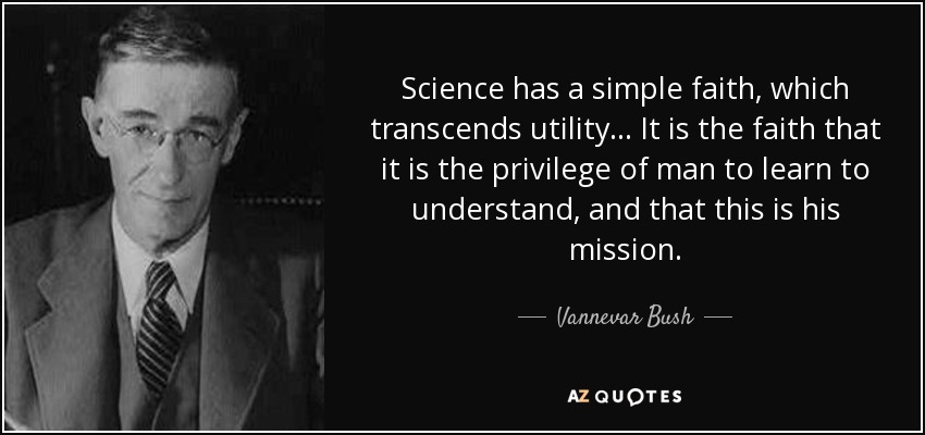 Science has a simple faith, which transcends utility... It is the faith that it is the privilege of man to learn to understand, and that this is his mission. - Vannevar Bush