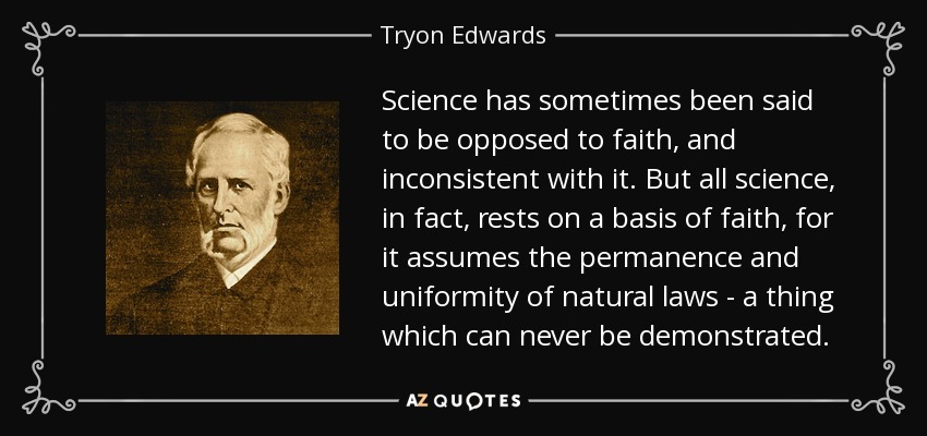 Science has sometimes been said to be opposed to faith, and inconsistent with it. But all science, in fact, rests on a basis of faith, for it assumes the permanence and uniformity of natural laws - a thing which can never be demonstrated. - Tryon Edwards