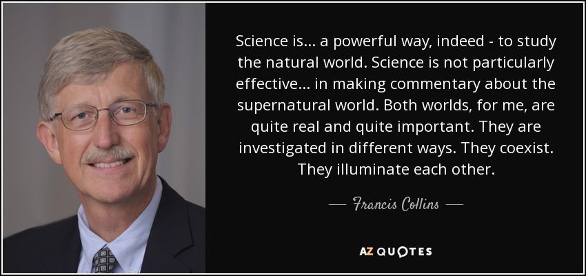 Science is... a powerful way, indeed - to study the natural world. Science is not particularly effective... in making commentary about the supernatural world. Both worlds, for me, are quite real and quite important. They are investigated in different ways. They coexist. They illuminate each other. - Francis Collins