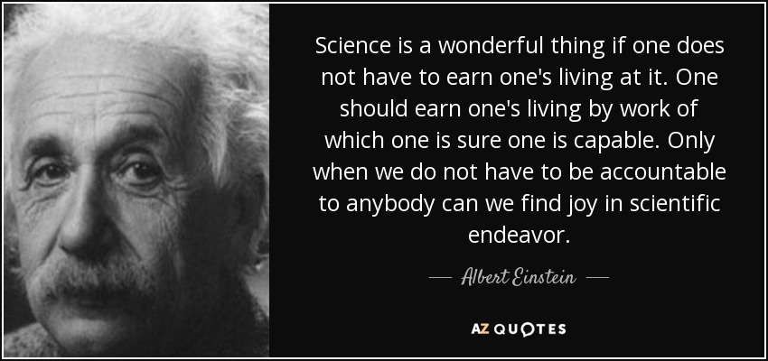 Science is a wonderful thing if one does not have to earn one's living at it. One should earn one's living by work of which one is sure one is capable. Only when we do not have to be accountable to anybody can we find joy in scientific endeavor. - Albert Einstein