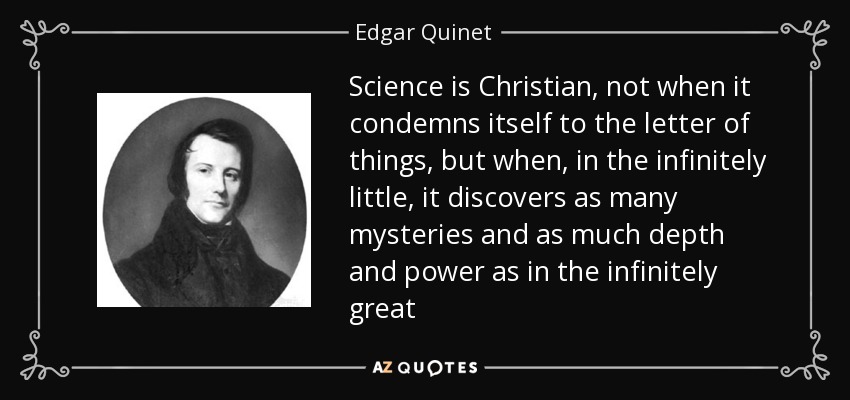 Science is Christian, not when it condemns itself to the letter of things, but when, in the infinitely little, it discovers as many mysteries and as much depth and power as in the infinitely great - Edgar Quinet