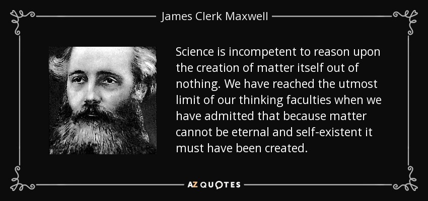 Science is incompetent to reason upon the creation of matter itself out of nothing. We have reached the utmost limit of our thinking faculties when we have admitted that because matter cannot be eternal and self-existent it must have been created. - James Clerk Maxwell