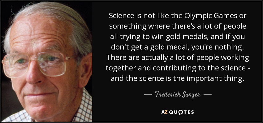 Science is not like the Olympic Games or something where there's a lot of people all trying to win gold medals, and if you don't get a gold medal, you're nothing. There are actually a lot of people working together and contributing to the science - and the science is the important thing. - Frederick Sanger