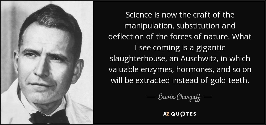 Science is now the craft of the manipulation, substitution and deflection of the forces of nature. What I see coming is a gigantic slaughterhouse, an Auschwitz, in which valuable enzymes, hormones, and so on will be extracted instead of gold teeth. - Erwin Chargaff