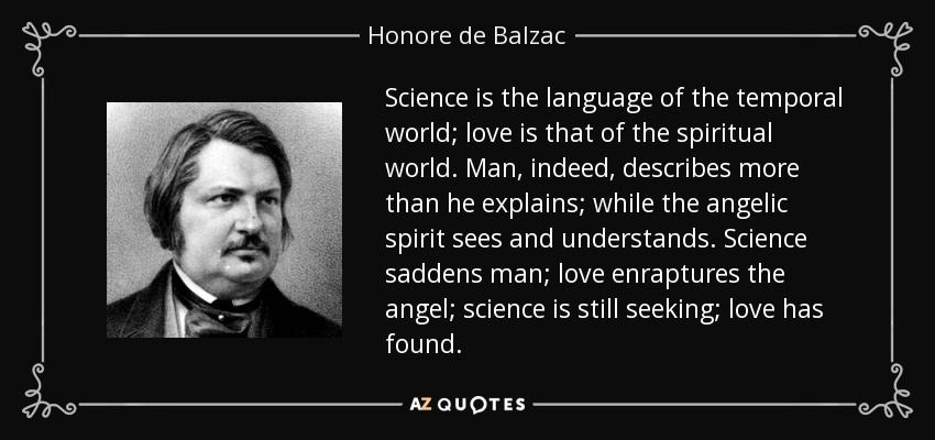 Science is the language of the temporal world; love is that of the spiritual world. Man, indeed, describes more than he explains; while the angelic spirit sees and understands. Science saddens man; love enraptures the angel; science is still seeking; love has found. - Honore de Balzac