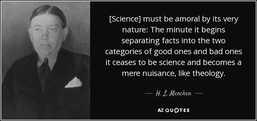 [Science] must be amoral by its very nature: The minute it begins separating facts into the two categories of good ones and bad ones it ceases to be science and becomes a mere nuisance, like theology. - H. L. Mencken