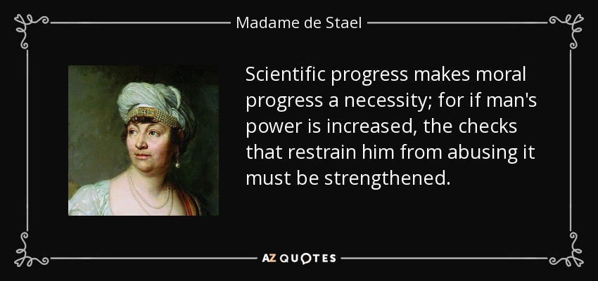 Scientific progress makes moral progress a necessity; for if man's power is increased, the checks that restrain him from abusing it must be strengthened. - Madame de Stael